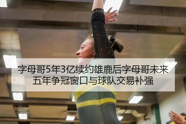 字母哥5年3亿续约雄鹿后字母哥未来五年争冠窗口与球队交易补强